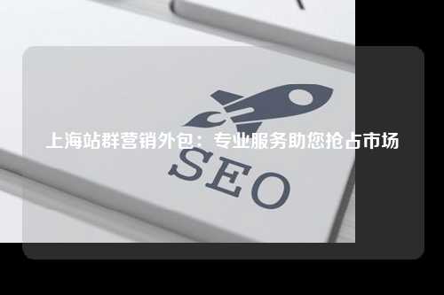 上海站群营销外包：专业服务助您抢占市场